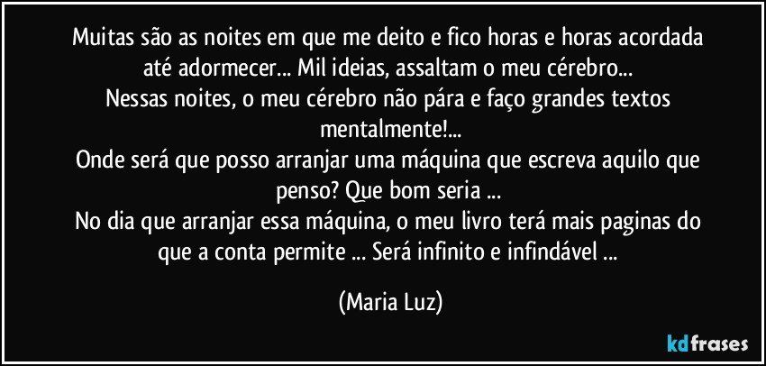 Muitas são as noites em que me deito e fico horas e horas acordada até adormecer... Mil ideias, assaltam o meu cérebro... 
Nessas noites, o meu cérebro não pára e faço grandes textos mentalmente!...
Onde será que posso arranjar uma máquina que escreva aquilo que penso? Que bom seria ... 
No dia que arranjar essa máquina, o meu livro terá mais paginas do que a conta permite ... Será infinito e infindável ... (Maria Luz)