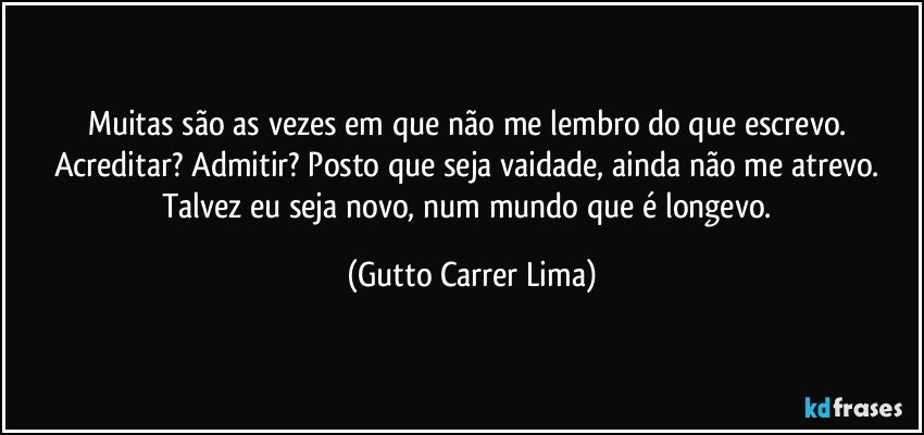 Muitas são as vezes em que não me lembro do que escrevo. Acreditar? Admitir? Posto que seja vaidade, ainda não me atrevo. Talvez eu seja novo, num mundo que é longevo. (Gutto Carrer Lima)