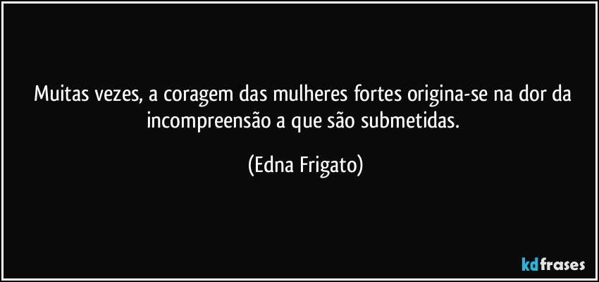 Muitas vezes, a coragem das mulheres fortes origina-se na dor da incompreensão a que são submetidas. (Edna Frigato)