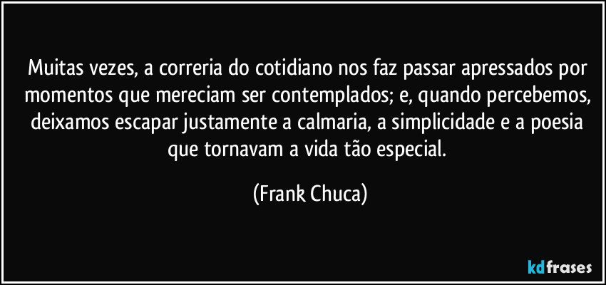 Muitas vezes, a correria do cotidiano nos faz passar apressados por momentos que mereciam ser contemplados; e, quando percebemos, deixamos escapar justamente a calmaria, a simplicidade e a poesia que tornavam a vida tão especial. (Frank Chuca)