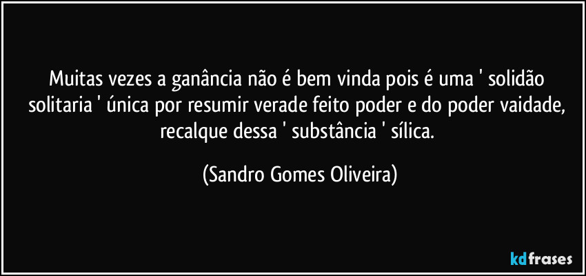 Muitas vezes a ganância não é bem vinda pois é uma ' solidão solitaria ' única por resumir verade feito poder e do poder vaidade, recalque dessa ' substância ' sílica. (Sandro Gomes Oliveira)