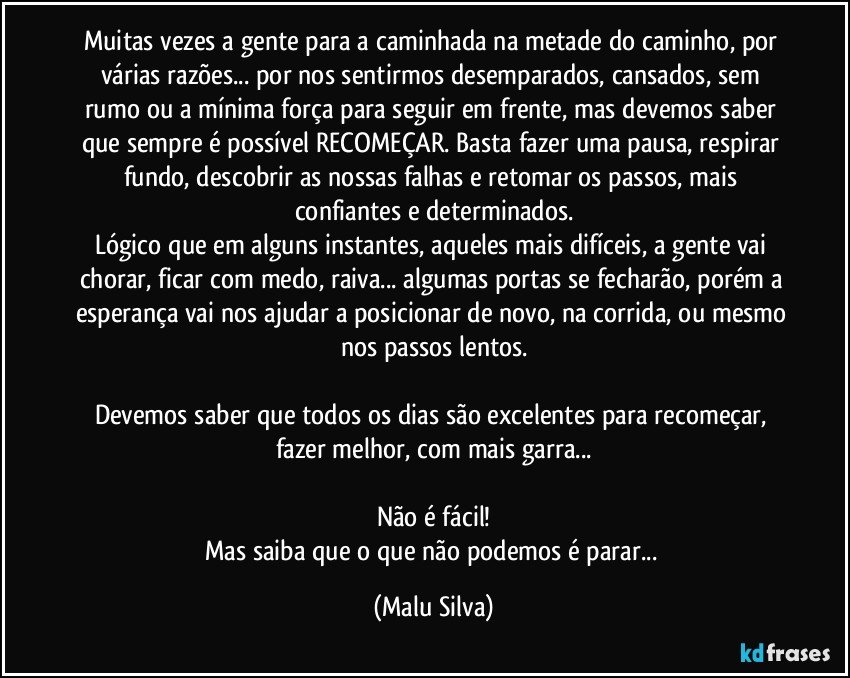 Muitas vezes a gente para a caminhada na metade do caminho, por várias razões... por nos sentirmos desemparados, cansados, sem rumo ou a mínima força para seguir em frente, mas devemos saber que sempre é possível RECOMEÇAR. Basta fazer uma pausa, respirar fundo, descobrir as nossas falhas e retomar os passos, mais confiantes e determinados.
Lógico que em alguns instantes, aqueles mais difíceis, a gente vai chorar, ficar com medo, raiva... algumas portas se fecharão, porém a esperança vai nos ajudar a posicionar de novo, na corrida, ou mesmo nos passos lentos.

Devemos saber que todos os dias são excelentes para recomeçar, fazer melhor, com mais garra...

Não é fácil!
Mas saiba que o que não podemos é parar... (Malu Silva)