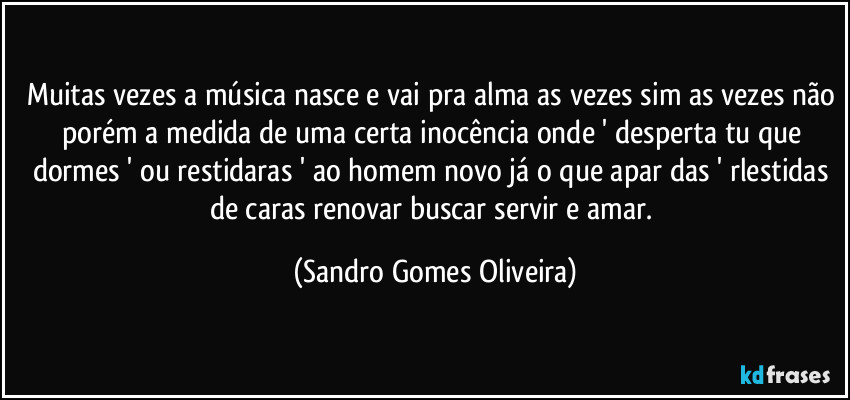 Muitas vezes a música nasce e vai pra alma as vezes sim as vezes não porém a medida de uma certa inocência onde ' desperta tu que dormes ' ou restidaras ' ao homem novo já o que apar das ' rlestidas de caras  renovar buscar servir e amar. (Sandro Gomes Oliveira)