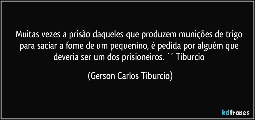 Muitas vezes a prisão daqueles que produzem munições de trigo para saciar a fome de um pequenino, é pedida por alguém que deveria ser um dos prisioneiros. ´´ Tiburcio (Gerson Carlos Tiburcio)