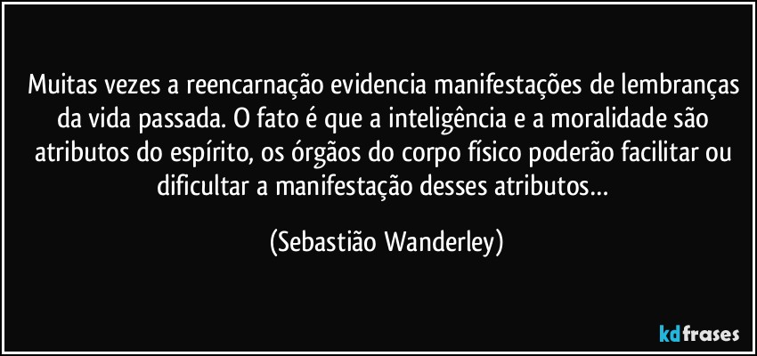 Muitas vezes a reencarnação evidencia manifestações de lembranças da vida passada. O fato é que a inteligência e a moralidade são atributos do espírito, os órgãos do corpo físico poderão facilitar ou  dificultar a manifestação desses atributos… (Sebastião Wanderley)