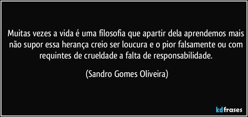 Muitas vezes a vida é uma fílosofia que apartir dela aprendemos mais não supor essa herança creio ser loucura e o pior falsamente ou com requintes de crueldade a falta de responsabilidade. (Sandro Gomes Oliveira)