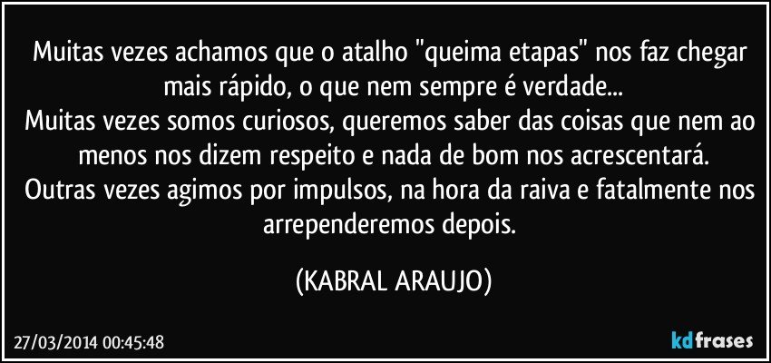 Muitas vezes achamos que o atalho "queima etapas" nos faz chegar mais rápido, o que nem sempre é verdade...
Muitas vezes somos curiosos, queremos saber das coisas que nem ao menos nos dizem respeito e nada de bom nos acrescentará.
Outras vezes agimos por impulsos, na hora da raiva e fatalmente nos arrependeremos depois. (KABRAL ARAUJO)