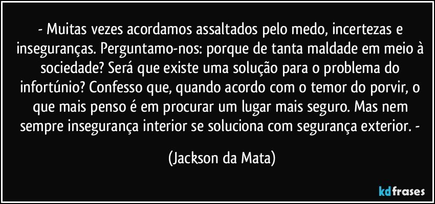 - Muitas vezes acordamos assaltados pelo medo, incertezas e inseguranças. Perguntamo-nos: porque de tanta maldade em meio à sociedade? Será que existe uma solução para o problema do infortúnio? Confesso que, quando acordo com o temor do porvir, o que mais penso é em procurar um lugar mais seguro. Mas nem sempre insegurança interior se soluciona com segurança exterior. - (Jackson da Mata)