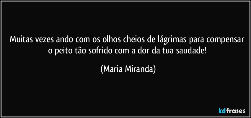 Muitas vezes ando com os olhos cheios de lágrimas para compensar o peito tão sofrido com a dor da tua saudade! (Maria Miranda)