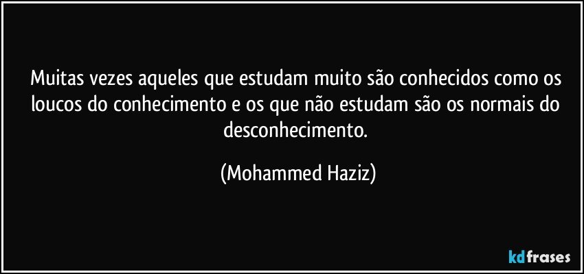 Muitas vezes aqueles que estudam muito são conhecidos como os loucos do conhecimento e os que não estudam são os normais do desconhecimento. (Mohammed Haziz)