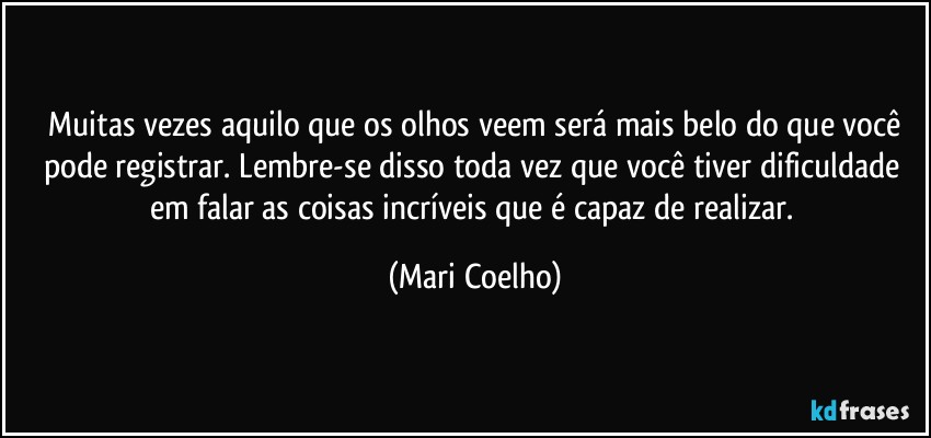 ⁠Muitas vezes aquilo que os olhos veem será mais belo do que você pode registrar. Lembre-se disso toda vez que você tiver dificuldade em falar as coisas incríveis que é capaz de realizar. (Mari Coelho)