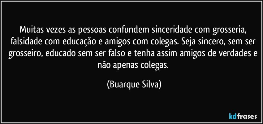 Muitas vezes as pessoas confundem sinceridade com grosseria, falsidade com educação e amigos com colegas. Seja sincero, sem ser grosseiro, educado sem ser falso e tenha assim amigos de verdades e não apenas colegas. (Buarque Silva)