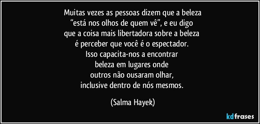 Muitas vezes as pessoas dizem que a beleza
“está nos olhos de quem vê”, e eu digo 
que a coisa mais libertadora sobre a beleza 
é perceber que você é o espectador. 
Isso capacita-nos a encontrar 
beleza em lugares onde 
outros não ousaram olhar, 
inclusive dentro de nós mesmos. (Salma Hayek)