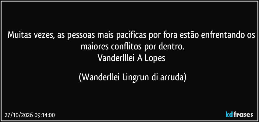 Muitas vezes, as pessoas mais pacíficas por fora estão enfrentando os maiores conflitos por dentro.
Vanderlllei A Lopes (Wanderllei Lingrun di arruda)