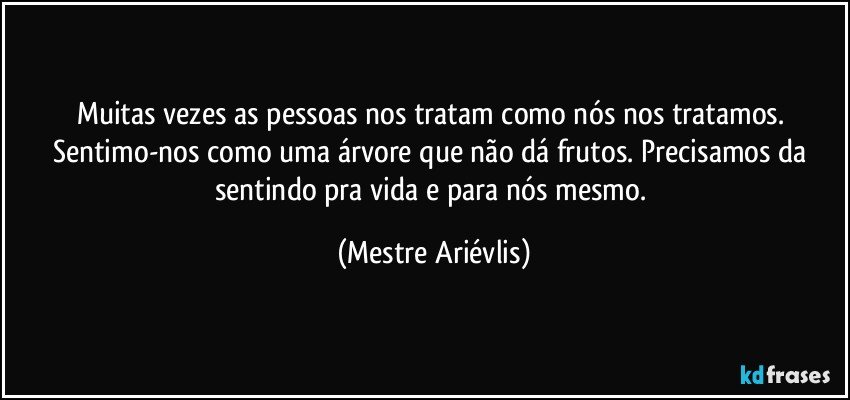 Muitas vezes as pessoas nos tratam como nós nos tratamos. Sentimo-nos como uma árvore que não dá frutos. Precisamos da sentindo pra vida e para nós mesmo. (Mestre Ariévlis)