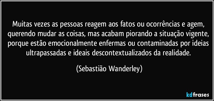 Muitas vezes as pessoas reagem aos fatos ou ocorrências e agem, querendo mudar as coisas, mas acabam piorando a situação vigente, porque estão emocionalmente enfermas ou contaminadas por ideias ultrapassadas e ideais descontextualizados da realidade. (Sebastião Wanderley)