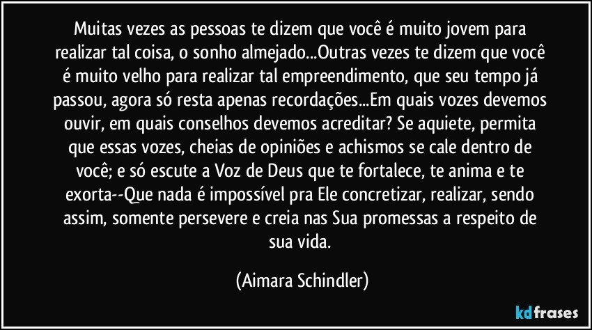 Muitas vezes as pessoas te dizem que você é muito jovem para realizar tal coisa, o sonho almejado...Outras vezes te dizem que você é muito velho para realizar tal empreendimento, que seu tempo já passou, agora só resta apenas recordações...Em quais vozes devemos ouvir, em quais conselhos devemos acreditar? Se aquiete, permita que essas vozes, cheias de opiniões e achismos se cale dentro de você; e só escute a Voz de Deus que te fortalece, te anima e te exorta--Que nada é impossível pra Ele concretizar, realizar, sendo assim, somente persevere e creia nas Sua promessas a respeito de sua vida. (Aimara Schindler)