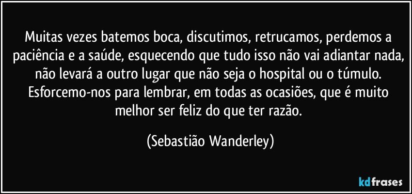 Muitas vezes batemos boca, discutimos, retrucamos, perdemos a paciência e a saúde, esquecendo que tudo isso não vai adiantar nada, não levará a outro lugar que não seja o hospital ou o túmulo. 
Esforcemo-nos para lembrar, em todas as ocasiões, que é muito melhor ser feliz do que ter razão. (Sebastião Wanderley)