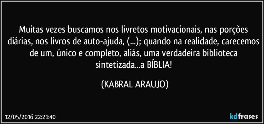 Muitas vezes buscamos nos livretos motivacionais, nas porções diárias, nos livros de auto-ajuda, (...); quando na realidade, carecemos de um, único e completo, aliás, uma verdadeira biblioteca sintetizada...a BÍBLIA! (KABRAL ARAUJO)