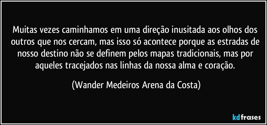 Muitas vezes caminhamos em uma direção inusitada aos olhos dos outros que nos cercam, mas isso só acontece porque as estradas de nosso destino não se definem pelos mapas tradicionais, mas por aqueles tracejados nas linhas da nossa alma e coração. (Wander Medeiros Arena da Costa)