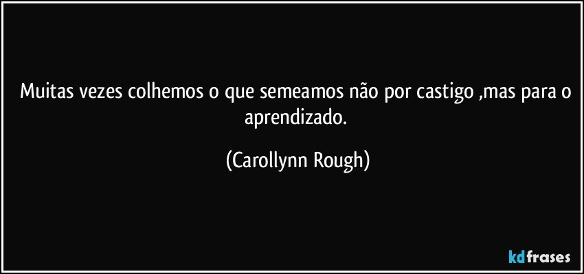 Muitas vezes colhemos o que semeamos não por castigo ,mas para o aprendizado. (Carollynn Rough)