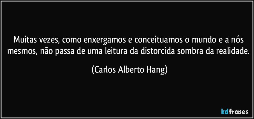 Muitas vezes, como enxergamos e conceituamos o mundo e a nós mesmos, não passa de uma leitura da distorcida sombra da realidade. (Carlos Alberto Hang)