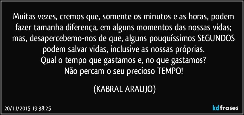 Muitas vezes, cremos que, somente os minutos e as horas, podem fazer tamanha diferença, em alguns momentos das nossas vidas; mas, desapercebemo-nos de que, alguns pouquíssimos SEGUNDOS podem salvar vidas, inclusive as nossas próprias. 
Qual o tempo que gastamos e, no que gastamos? 
Não percam o seu precioso TEMPO! (KABRAL ARAUJO)