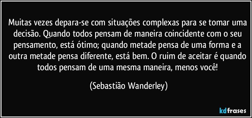Muitas vezes depara-se com situações complexas para se tomar uma decisão. Quando todos pensam de maneira coincidente com o seu pensamento, está ótimo; quando metade pensa de uma forma e a outra metade pensa diferente, está bem. O ruim de aceitar é quando todos pensam de uma mesma maneira, menos você! (Sebastião Wanderley)