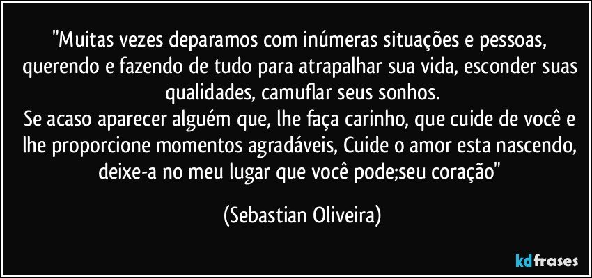 "Muitas vezes deparamos com inúmeras situações e pessoas, querendo e fazendo de tudo para atrapalhar sua vida, esconder suas qualidades, camuflar seus sonhos.
Se acaso aparecer alguém que, lhe faça carinho, que cuide de você e lhe proporcione momentos agradáveis, Cuide o amor esta nascendo, deixe-a no meu lugar que você pode;seu coração" (Sebastian Oliveira)