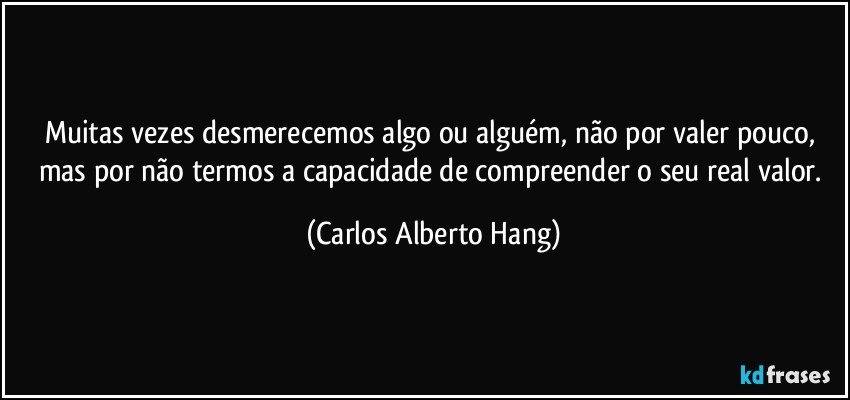 Muitas vezes desmerecemos algo ou alguém, não por valer pouco, mas por não termos a capacidade de compreender o seu real valor. (Carlos Alberto Hang)