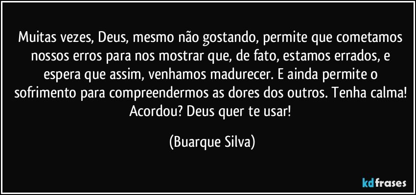 Muitas vezes, Deus, mesmo não gostando, permite que cometamos nossos erros para nos mostrar que, de fato, estamos errados, e espera que assim, venhamos madurecer. E ainda permite o sofrimento para compreendermos as dores dos outros. Tenha calma! Acordou? Deus quer te usar! (Buarque Silva)