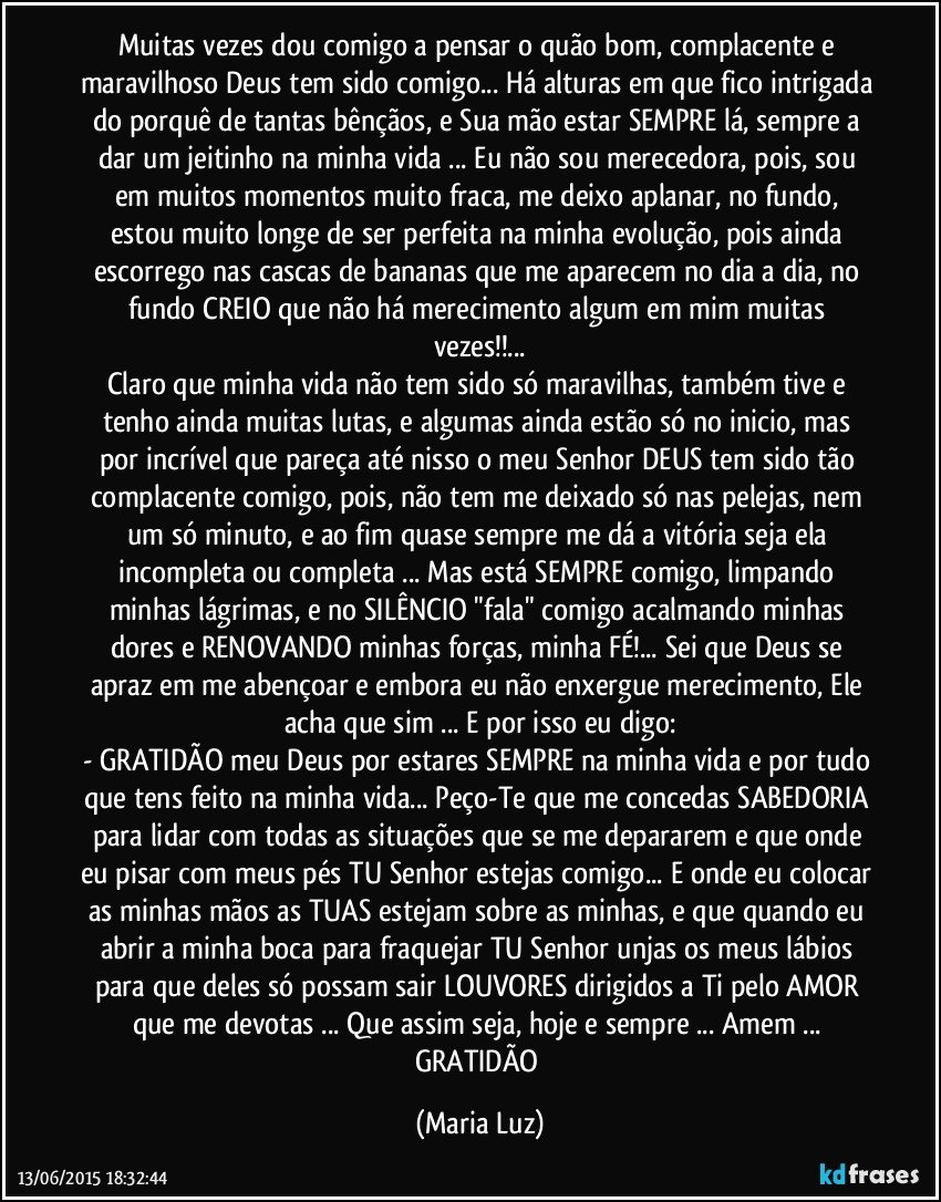 Muitas vezes dou comigo a pensar o quão bom, complacente e maravilhoso Deus tem sido comigo... Há alturas em que fico intrigada do porquê de tantas bênçãos, e Sua mão estar SEMPRE lá, sempre a dar um jeitinho na minha vida ... Eu não sou merecedora, pois, sou em muitos momentos muito fraca, me deixo aplanar, no fundo, estou muito longe de ser perfeita na minha evolução, pois ainda escorrego nas cascas de bananas que me aparecem no dia a dia, no fundo CREIO que não há merecimento algum em mim muitas vezes!!...
Claro que minha vida não tem sido só maravilhas, também tive e tenho ainda muitas lutas, e algumas ainda estão só no inicio, mas por incrível que pareça até nisso o meu Senhor/ DEUS tem sido tão complacente comigo, pois, não tem me deixado só nas pelejas, nem um só minuto, e ao fim quase sempre me dá a vitória seja ela incompleta ou completa ... Mas está SEMPRE comigo, limpando minhas lágrimas, e no SILÊNCIO "fala" comigo acalmando minhas dores e RENOVANDO minhas forças, minha FÉ!... Sei que Deus se apraz em me abençoar e embora eu não enxergue merecimento, Ele acha que sim ... E por isso eu digo:
- GRATIDÃO meu Deus por estares SEMPRE na minha vida e por tudo que tens feito na minha vida... Peço-Te que me concedas SABEDORIA para lidar com todas as situações que se me depararem e que onde eu pisar com meus pés TU Senhor estejas comigo... E onde eu colocar as minhas mãos as TUAS estejam sobre as minhas, e que quando eu abrir a minha boca para fraquejar TU Senhor unjas os meus lábios para que deles só possam sair LOUVORES dirigidos a Ti pelo AMOR que me devotas ... Que assim seja, hoje e sempre ... Amem ... 
GRATIDÃO (Maria Luz)