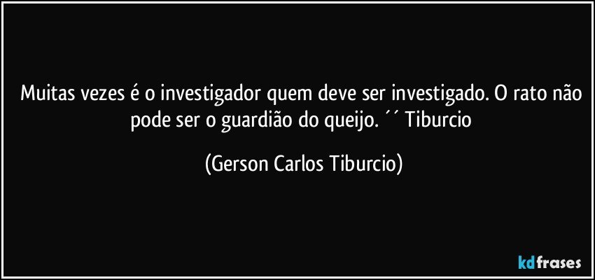 Muitas vezes é o investigador quem deve ser investigado. O rato não pode ser o guardião do queijo. ´´ Tiburcio (Gerson Carlos Tiburcio)