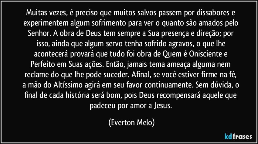 Muitas vezes, é preciso que muitos salvos passem por dissabores e experimentem algum sofrimento para ver o quanto são amados pelo Senhor. A obra de Deus tem sempre a Sua presença e direção; por isso, ainda que algum servo tenha sofrido agravos, o que lhe acontecerá provará que tudo foi obra de Quem é Onisciente e Perfeito em Suas ações. Então, jamais tema ameaça alguma nem reclame do que lhe pode suceder. Afinal, se você estiver firme na fé, a mão do Altíssimo agirá em seu favor continuamente. Sem dúvida, o final de cada história será bom, pois Deus recompensará aquele que padeceu por amor a Jesus. (Everton Melo)