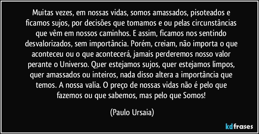 Muitas vezes, em nossas vidas, somos amassados, pisoteados e ficamos sujos, por decisões que tomamos e/ou pelas circunstâncias que vêm em nossos caminhos. E assim, ficamos nos sentindo desvalorizados, sem importância. Porém, creiam, não importa o que aconteceu ou o que acontecerá, jamais perderemos nosso valor perante o Universo. Quer estejamos sujos, quer estejamos limpos, quer amassados ou inteiros, nada disso altera a importância que temos. A nossa valia. O preço de nossas vidas não é pelo que fazemos ou que sabemos, mas pelo que Somos! (Paulo Ursaia)