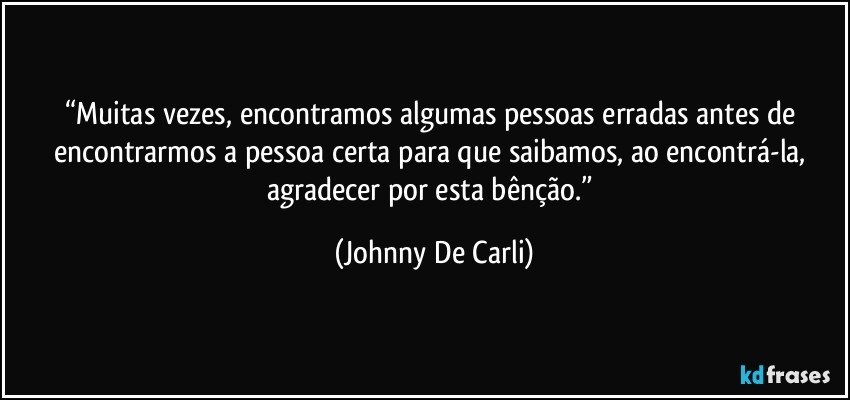 “Muitas vezes, encontramos algumas pessoas erradas antes de encontrarmos a pessoa certa para que saibamos, ao encontrá-la, agradecer por esta bênção.” (Johnny De Carli)