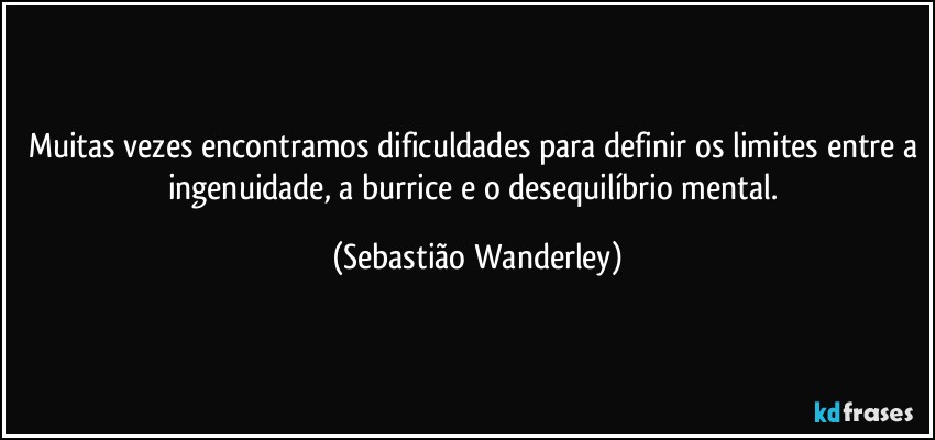 Muitas vezes encontramos dificuldades para definir os limites entre a ingenuidade, a burrice e o desequilíbrio mental. (Sebastião Wanderley)