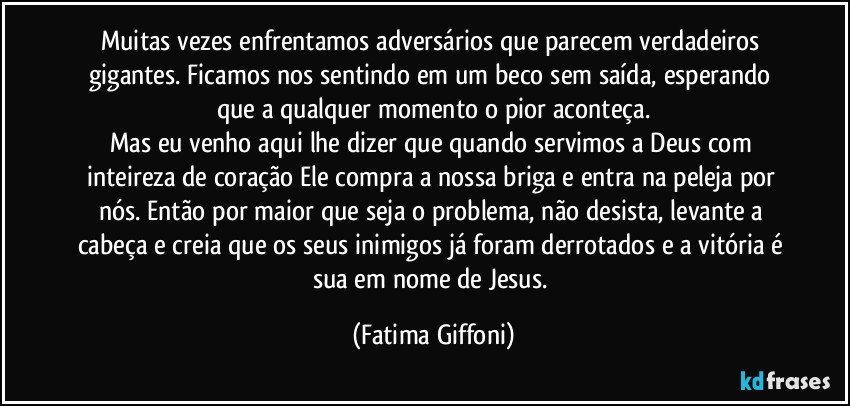 Muitas vezes enfrentamos adversários que parecem verdadeiros gigantes. Ficamos nos sentindo em um beco sem saída, esperando que a qualquer momento o pior aconteça.
Mas eu venho aqui lhe dizer que quando servimos a Deus com inteireza de coração Ele compra a nossa briga e entra na peleja por nós. Então por maior que seja o problema, não desista, levante a cabeça e creia que os seus inimigos já foram derrotados e a vitória é sua em nome de Jesus. (Fatima Giffoni)