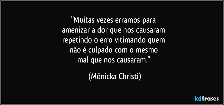 "Muitas vezes erramos para 
amenizar a dor que nos causaram 
repetindo o erro vitimando quem 
não é culpado com o mesmo 
mal que nos causaram." (Mônicka Christi)