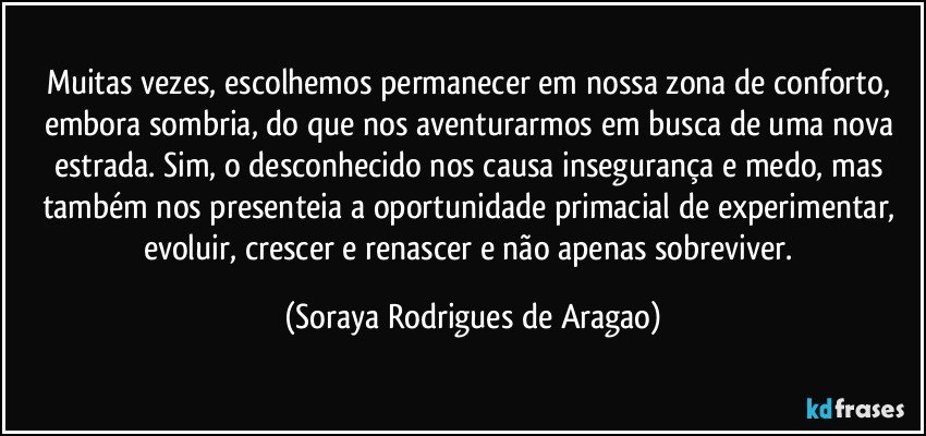 Muitas vezes, escolhemos permanecer em nossa zona de conforto, embora sombria, do que nos aventurarmos em busca de uma nova estrada. Sim, o desconhecido nos causa insegurança e medo, mas também nos presenteia a oportunidade primacial de experimentar, evoluir, crescer e renascer e não apenas sobreviver. (Soraya Rodrigues de Aragao)
