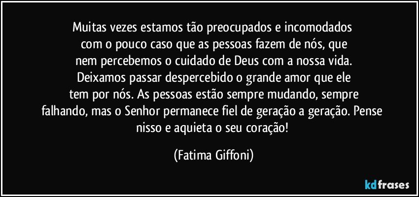 Muitas vezes estamos tão preocupados e incomodados 
com o pouco caso que as pessoas fazem de nós, que
nem percebemos o cuidado de Deus com a nossa vida.
Deixamos passar despercebido o grande amor que ele
tem por nós. As pessoas estão sempre mudando, sempre
falhando, mas o Senhor permanece fiel de geração a geração. Pense nisso e aquieta o seu coração! (Fatima Giffoni)