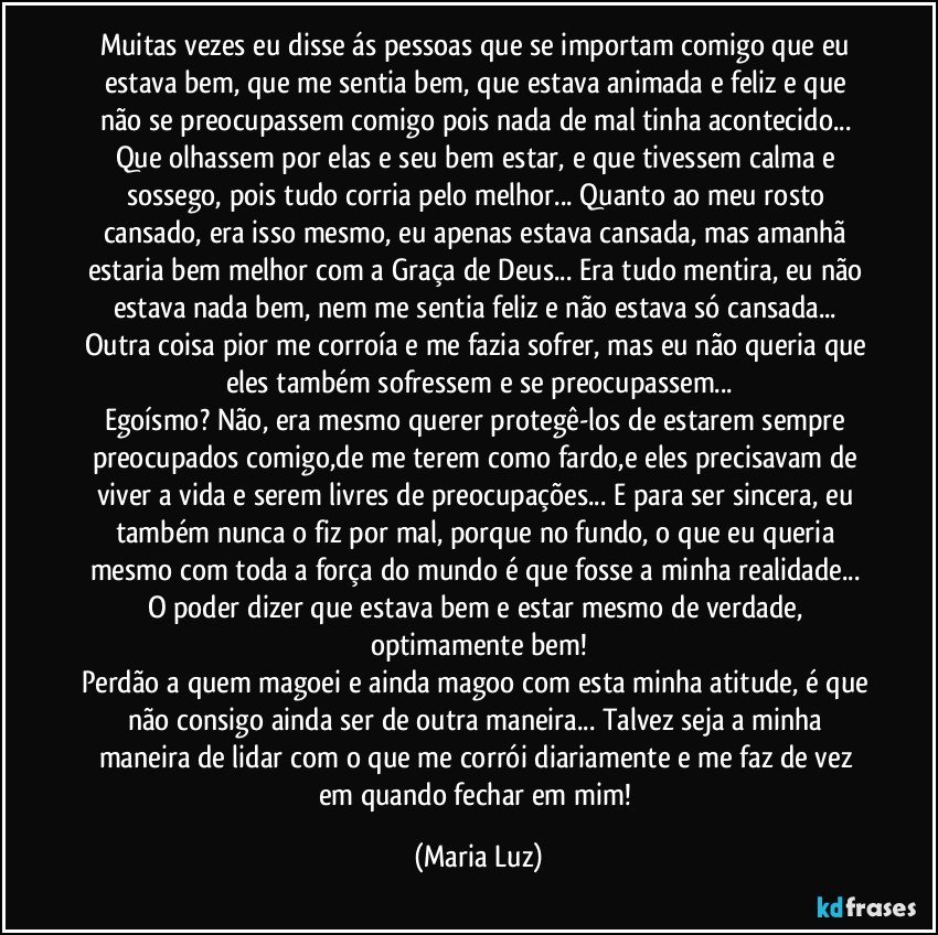 Muitas vezes eu disse ás pessoas que se importam comigo que eu estava bem, que me sentia bem, que estava animada e feliz e que não se preocupassem comigo pois nada de mal tinha acontecido... Que olhassem por elas e seu bem estar, e que tivessem calma e sossego, pois tudo corria pelo melhor... Quanto ao meu rosto cansado, era isso mesmo, eu apenas estava cansada, mas amanhã estaria bem melhor com a Graça de Deus... Era tudo mentira, eu não estava nada bem, nem me sentia feliz e não estava só cansada... Outra coisa pior me corroía e me fazia sofrer, mas eu não queria que eles também sofressem e se preocupassem...
Egoísmo? Não, era mesmo querer protegê-los de estarem sempre preocupados comigo,de me terem como fardo,e eles precisavam de viver a vida e serem livres de preocupações... E para ser sincera, eu também nunca o fiz por mal, porque no fundo, o que eu queria mesmo com toda a força do mundo é que fosse a minha realidade... O poder dizer que estava bem e estar mesmo de verdade, optimamente bem!
Perdão a quem magoei e ainda magoo com esta minha atitude, é que não consigo ainda ser de outra maneira... Talvez seja a minha maneira de lidar com o que me corrói diariamente e me faz de vez em quando fechar em mim! (Maria Luz)