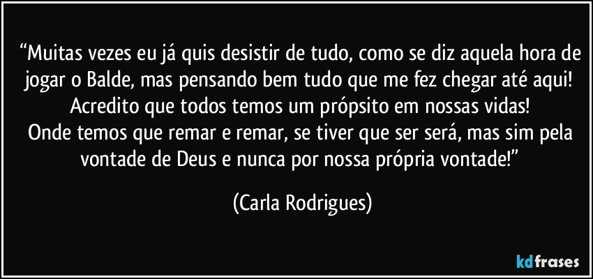 “Muitas vezes eu já quis desistir de tudo, como se diz aquela hora de jogar o Balde, mas pensando bem tudo que me fez chegar até aqui! Acredito que todos temos um própsito em nossas vidas! 
Onde temos que remar e remar, se tiver que ser será, mas sim pela vontade de Deus e nunca por nossa própria vontade!” (Carla Rodrigues)