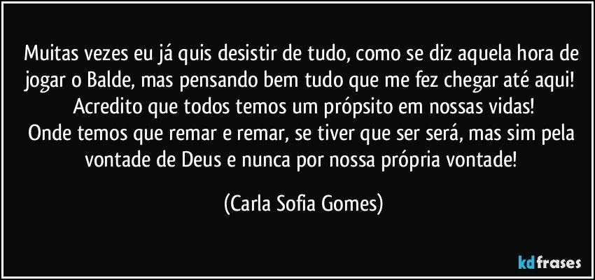 Muitas vezes eu já quis desistir de tudo, como se diz aquela hora de jogar o Balde, mas pensando bem tudo que me fez chegar até aqui! Acredito que todos temos um própsito em nossas vidas!
Onde temos que remar e remar, se tiver que ser será, mas sim pela vontade de Deus e nunca por nossa própria vontade! (Carla Sofia Gomes)