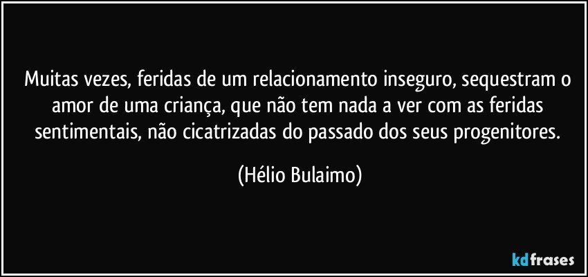 Muitas vezes, feridas de um relacionamento inseguro, sequestram o amor de uma criança, que não tem nada a ver com as feridas sentimentais, não cicatrizadas do passado dos seus progenitores. (Hélio Bulaimo)