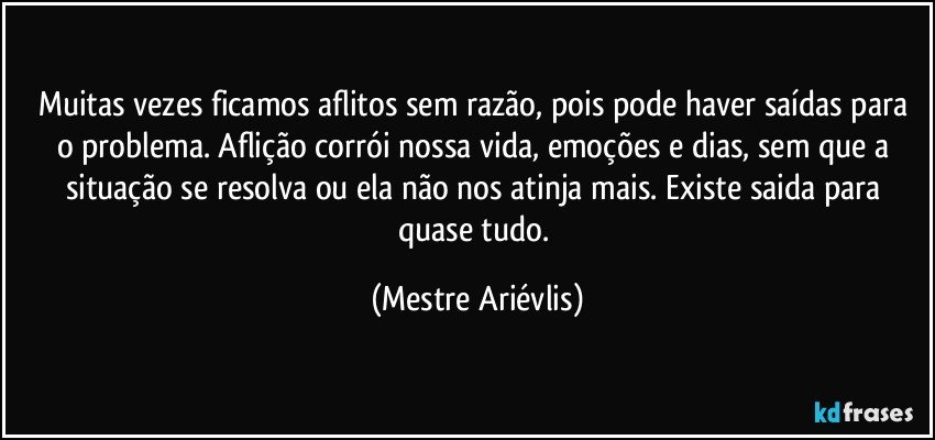 Muitas vezes ficamos aflitos sem razão, pois pode haver saídas para o problema. Aflição corrói nossa vida, emoções e dias, sem que a situação se resolva ou ela não nos atinja mais. Existe saida para quase tudo. (Mestre Ariévlis)