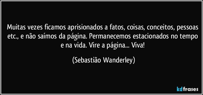 Muitas vezes ficamos aprisionados a fatos, coisas, conceitos, pessoas etc., e não saímos da página. Permanecemos estacionados no tempo e na vida. Vire a página... Viva! (Sebastião Wanderley)