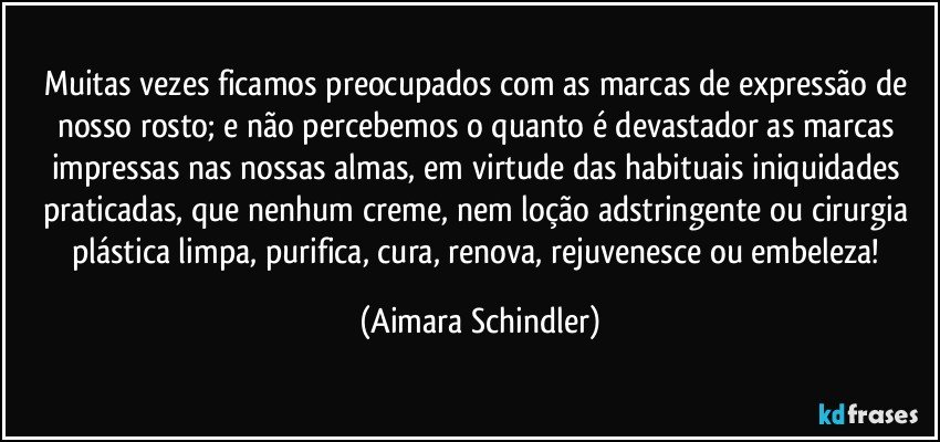 Muitas vezes ficamos preocupados com as marcas de expressão de nosso rosto; e não percebemos o quanto é devastador as marcas impressas nas nossas almas, em virtude das habituais iniquidades praticadas, que nenhum creme, nem loção adstringente ou cirurgia plástica limpa, purifica, cura, renova, rejuvenesce ou embeleza! (Aimara Schindler)