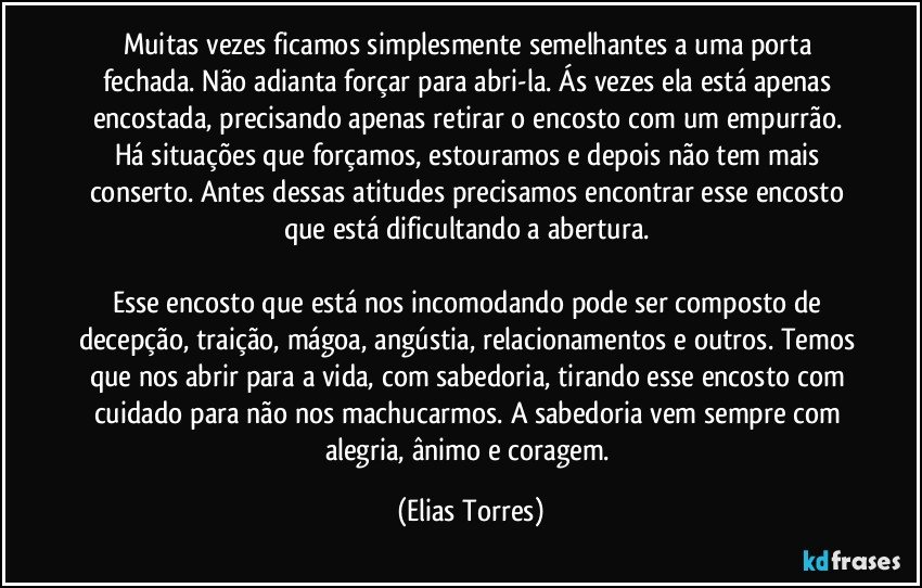 Muitas vezes ficamos simplesmente semelhantes a uma porta fechada. Não adianta forçar para abri-la. Ás vezes ela está apenas encostada, precisando apenas retirar o encosto com um empurrão. Há situações que forçamos, estouramos e depois não tem mais conserto. Antes dessas atitudes precisamos encontrar esse encosto que está dificultando a abertura. 
 
Esse encosto que está nos incomodando pode ser composto de decepção, traição, mágoa, angústia, relacionamentos e outros. Temos que nos abrir para a vida, com sabedoria, tirando esse encosto com cuidado para não nos machucarmos. A sabedoria vem sempre com alegria, ânimo e coragem. (Elias Torres)