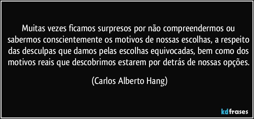 Muitas vezes ficamos surpresos por não compreendermos ou sabermos conscientemente os motivos de nossas escolhas, a respeito das desculpas que damos pelas escolhas equivocadas, bem como dos motivos reais que descobrimos estarem por detrás de nossas opções. (Carlos Alberto Hang)